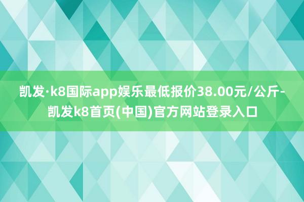 凯发·k8国际app娱乐最低报价38.00元/公斤-凯发k8首页(中国)官方网站登录入口