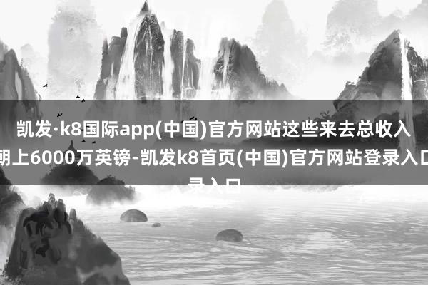 凯发·k8国际app(中国)官方网站这些来去总收入朝上6000万英镑-凯发k8首页(中国)官方网站登录入口