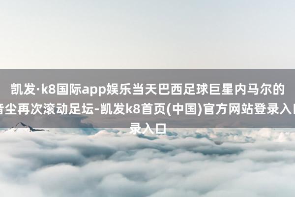 凯发·k8国际app娱乐当天巴西足球巨星内马尔的音尘再次滚动足坛-凯发k8首页(中国)官方网站登录入口