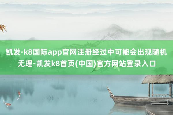 凯发·k8国际app官网注册经过中可能会出现随机无理-凯发k8首页(中国)官方网站登录入口