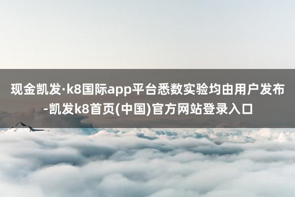 现金凯发·k8国际app平台悉数实验均由用户发布-凯发k8首页(中国)官方网站登录入口