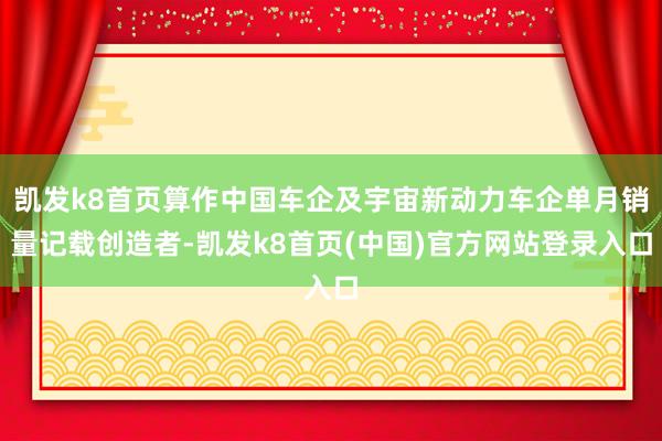 凯发k8首页算作中国车企及宇宙新动力车企单月销量记载创造者-凯发k8首页(中国)官方网站登录入口