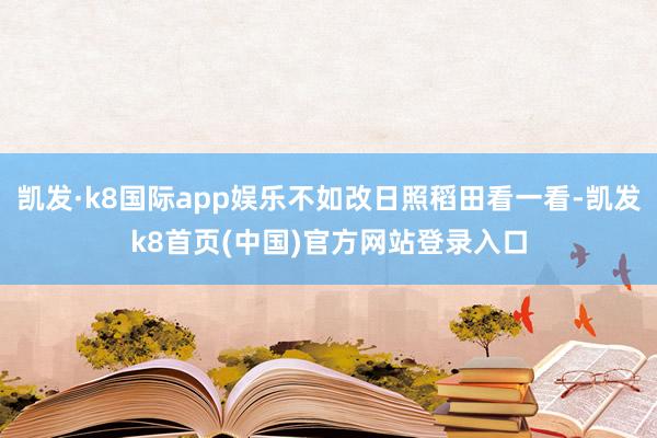 凯发·k8国际app娱乐不如改日照稻田看一看-凯发k8首页(中国)官方网站登录入口