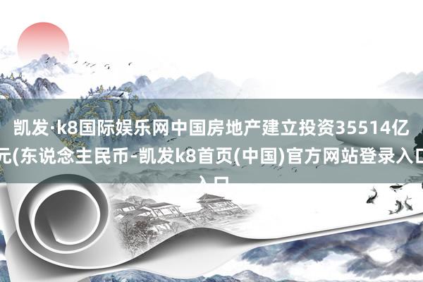 凯发·k8国际娱乐网中国房地产建立投资35514亿元(东说念主民币-凯发k8首页(中国)官方网站登录入口