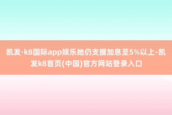 凯发·k8国际app娱乐她仍支握加息至5%以上-凯发k8首页(中国)官方网站登录入口