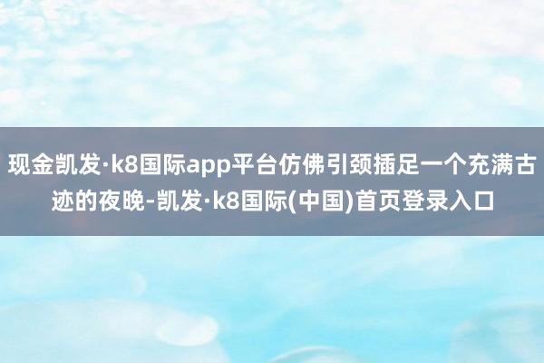 现金凯发·k8国际app平台仿佛引颈插足一个充满古迹的夜晚-